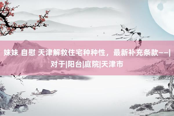 妹妹 自慰 天津解救住宅种种性，最新补充条款——|对于|阳台|庭院|天津市