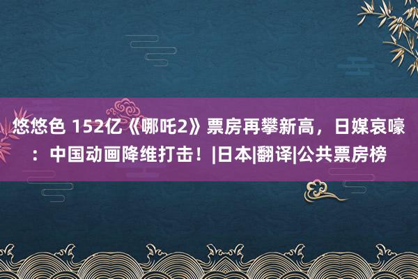 悠悠色 152亿《哪吒2》票房再攀新高，日媒哀嚎：中国动画降维打击！|日本|翻译|公共票房榜