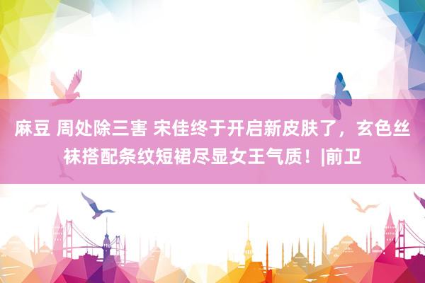 麻豆 周处除三害 宋佳终于开启新皮肤了，玄色丝袜搭配条纹短裙尽显女王气质！|前卫
