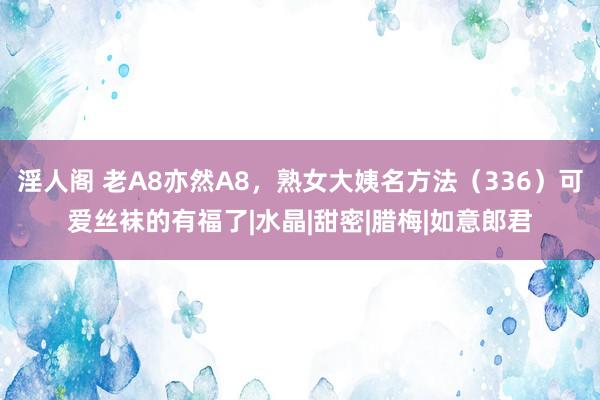 淫人阁 老A8亦然A8，熟女大姨名方法（336）可爱丝袜的有福了|水晶|甜密|腊梅|如意郎君