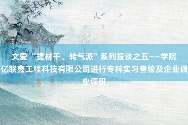 文爱 “提材干、转气派”系列报谈之五——学院赴亿联鑫工程科技有限公司进行专科实习查验及企业调研