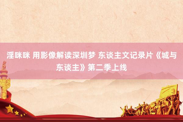 淫咪咪 用影像解读深圳梦 东谈主文记录片《城与东谈主》第二季上线