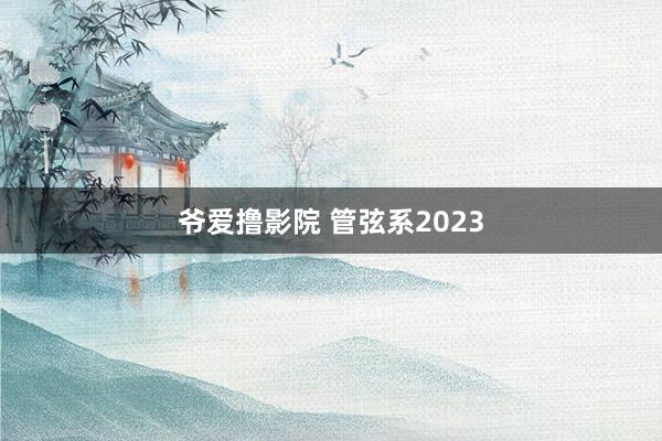 爷爱撸影院 管弦系2023