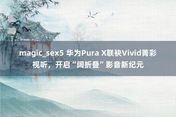 magic_sex5 华为Pura X联袂Vivid菁彩视听，开启“阔折叠”影音新纪元