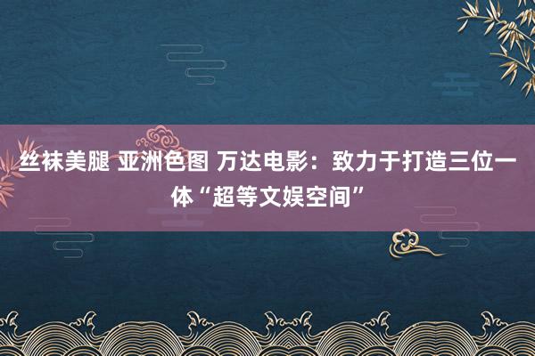 丝袜美腿 亚洲色图 万达电影：致力于打造三位一体“超等文娱空间”