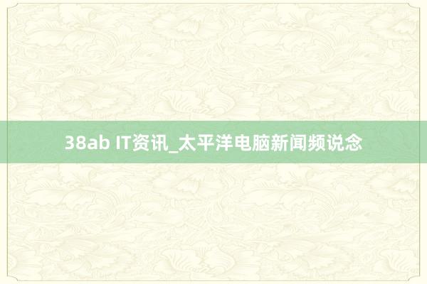 38ab IT资讯_太平洋电脑新闻频说念