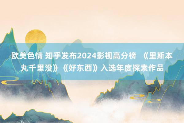欧美色情 知乎发布2024影视高分榜  《里斯本丸千里没》《好东西》入选年度探索作品