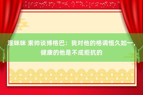 淫咪咪 索帅谈博格巴：我对他的格调恒久如一，健康的他是不成拒抗的