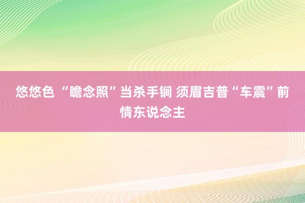 悠悠色 “瞻念照”当杀手锏 须眉吉普“车震”前情东说念主