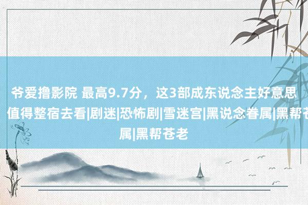 爷爱撸影院 最高9.7分，这3部成东说念主好意思剧，值得整宿去看|剧迷|恐怖剧|雪迷宫|黑说念眷属|黑帮苍老