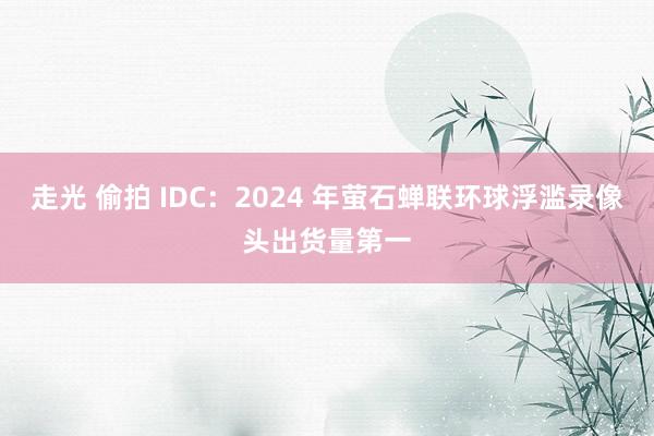 走光 偷拍 IDC：2024 年萤石蝉联环球浮滥录像头出货量第一