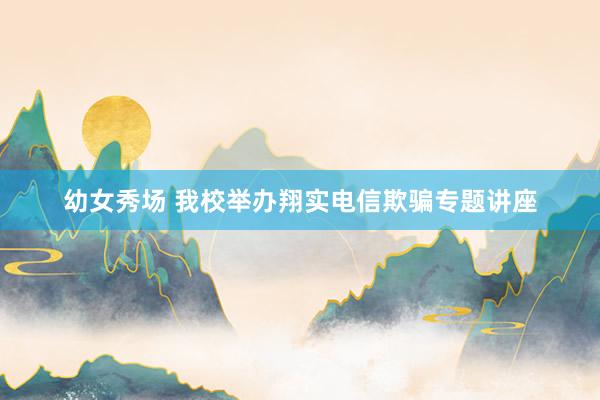 幼女秀场 我校举办翔实电信欺骗专题讲座