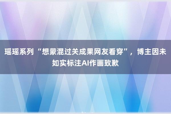 瑶瑶系列 “想蒙混过关成果网友看穿”，博主因未如实标注AI作画致歉