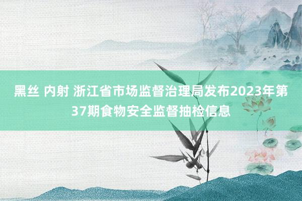 黑丝 内射 浙江省市场监督治理局发布2023年第37期食物安全监督抽检信息