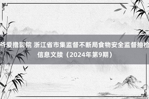 爷爱撸影院 浙江省市集监督不断局食物安全监督抽检信息文牍（2024年第9期）