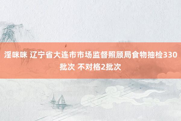 淫咪咪 辽宁省大连市市场监督照顾局食物抽检330批次 不对格2批次