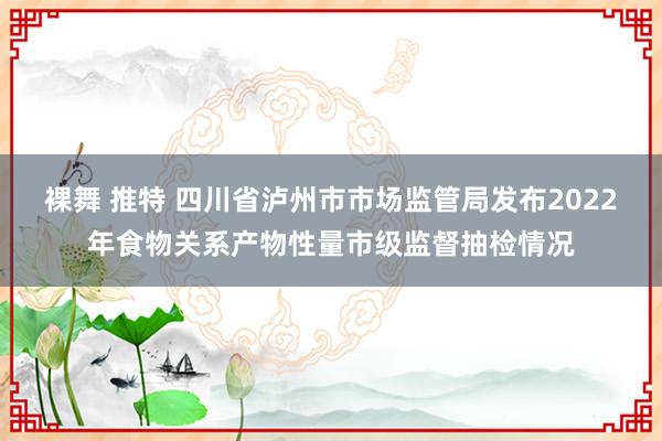 裸舞 推特 四川省泸州市市场监管局发布2022年食物关系产物性量市级监督抽检情况