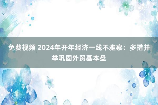 免费视频 2024年开年经济一线不雅察：多措并举巩固外贸基本盘