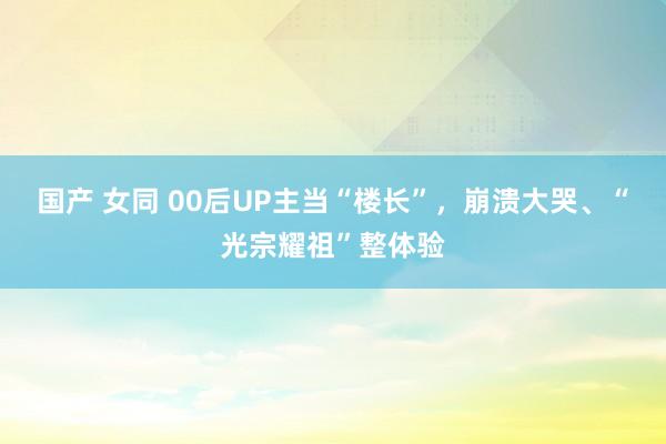 国产 女同 00后UP主当“楼长”，崩溃大哭、“光宗耀祖”整体验