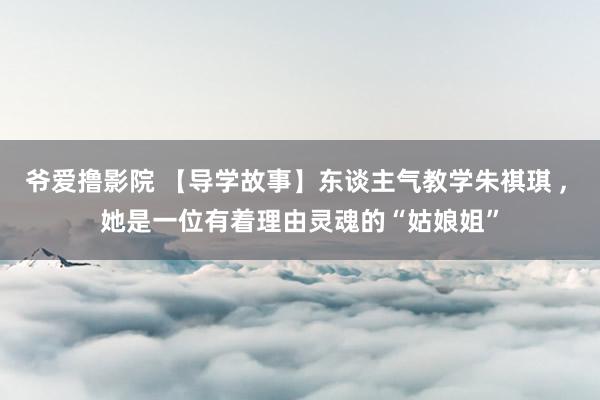爷爱撸影院 【导学故事】东谈主气教学朱祺琪 ， 她是一位有着理由灵魂的“姑娘姐”
