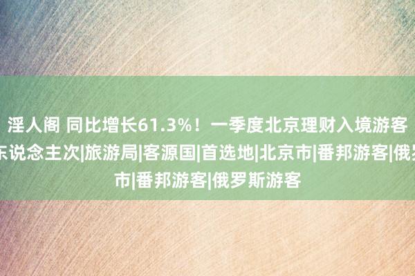 淫人阁 同比增长61.3%！一季度北京理财入境游客89.1万东说念主次|旅游局|客源国|首选地|北京市|番邦游客|俄罗斯游客