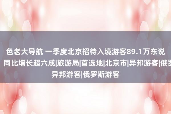色老大导航 一季度北京招待入境游客89.1万东说念主次，同比增长超六成|旅游局|首选地|北京市|异邦游客|俄罗斯游客