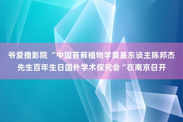 爷爱撸影院 “中国苔藓植物学奠基东谈主陈邦杰先生百年生日国外学术探究会“在南京召开