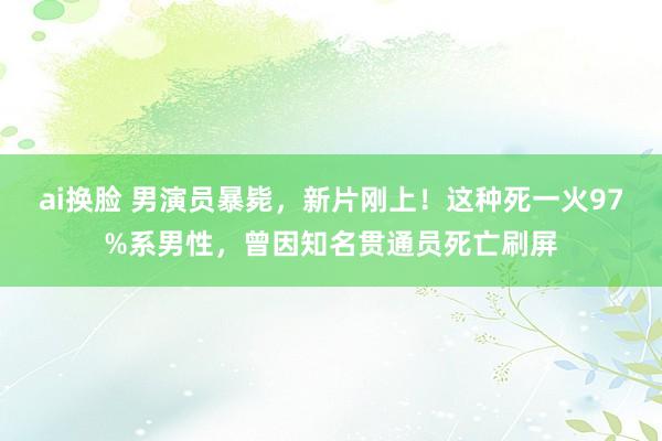 ai换脸 男演员暴毙，新片刚上！这种死一火97%系男性，曾因知名贯通员死亡刷屏