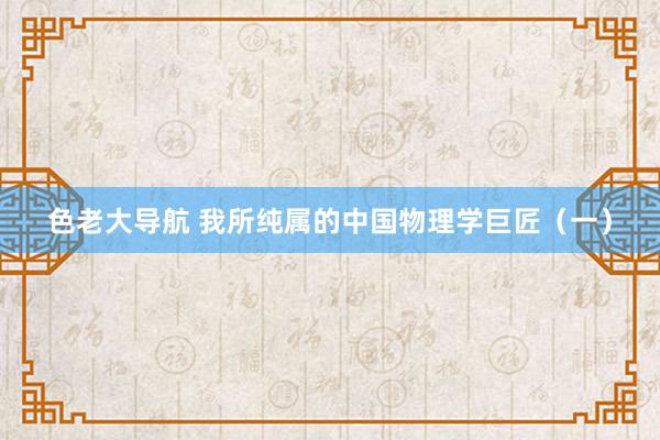 色老大导航 我所纯属的中国物理学巨匠（一）