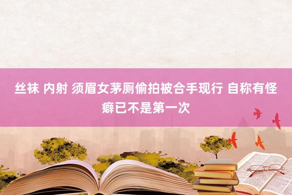 丝袜 内射 须眉女茅厕偷拍被合手现行 自称有怪癖已不是第一次
