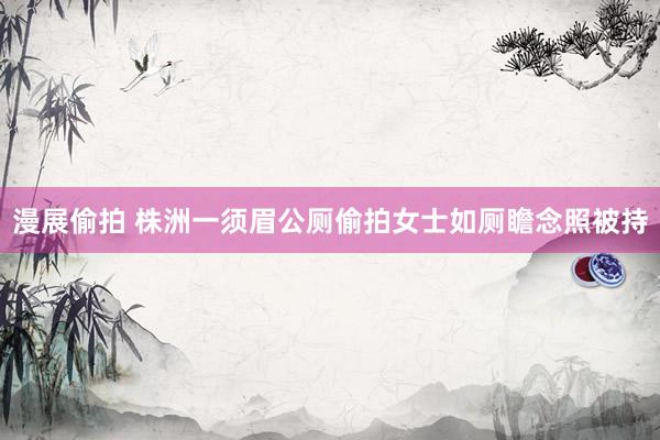 漫展偷拍 株洲一须眉公厕偷拍女士如厕瞻念照被持