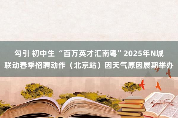 勾引 初中生 “百万英才汇南粤”2025年N城联动春季招聘动作（北京站）因天气原因展期举办