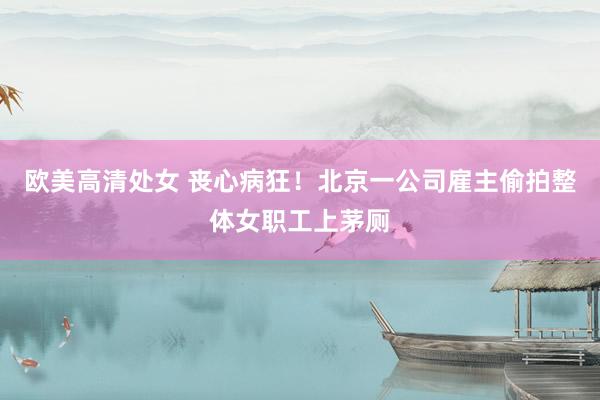 欧美高清处女 丧心病狂！北京一公司雇主偷拍整体女职工上茅厕