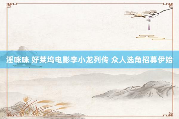 淫咪咪 好莱坞电影李小龙列传 众人选角招募伊始