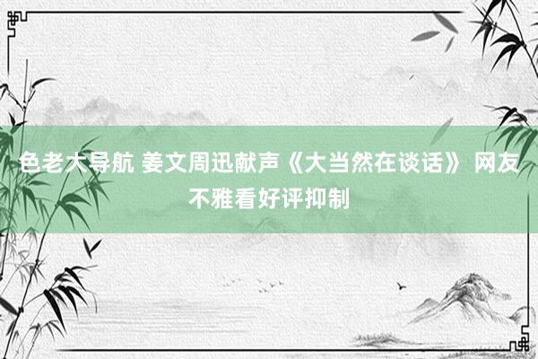 色老大导航 姜文周迅献声《大当然在谈话》 网友不雅看好评抑制