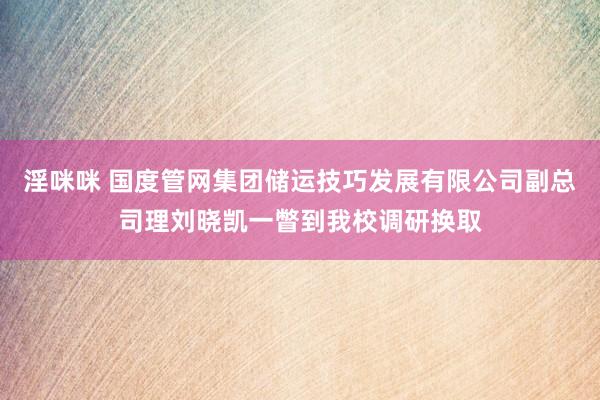 淫咪咪 国度管网集团储运技巧发展有限公司副总司理刘晓凯一瞥到我校调研换取