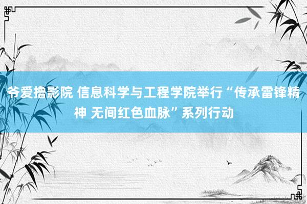 爷爱撸影院 信息科学与工程学院举行“传承雷锋精神 无间红色血脉”系列行动