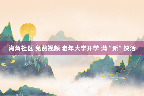海角社区 免费视频 老年大学开学 满“新”快活
