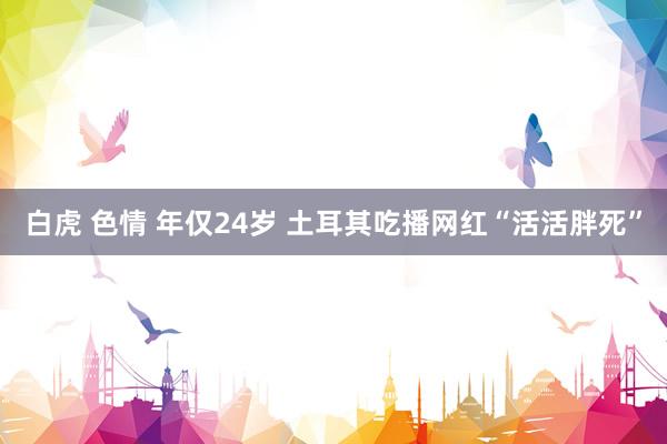 白虎 色情 年仅24岁 土耳其吃播网红“活活胖死”