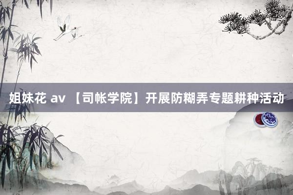 姐妹花 av 【司帐学院】开展防糊弄专题耕种活动