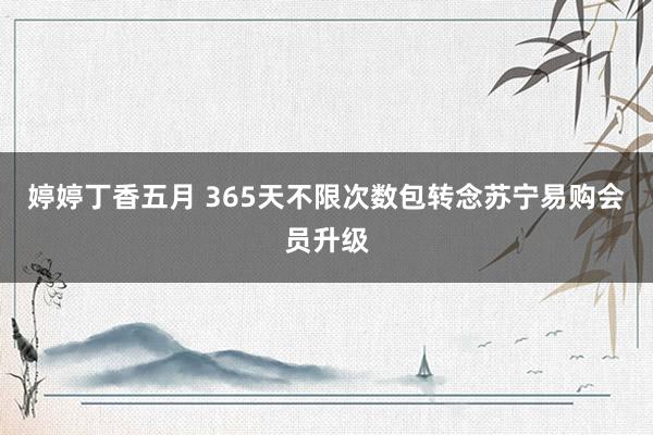 婷婷丁香五月 365天不限次数包转念苏宁易购会员升级
