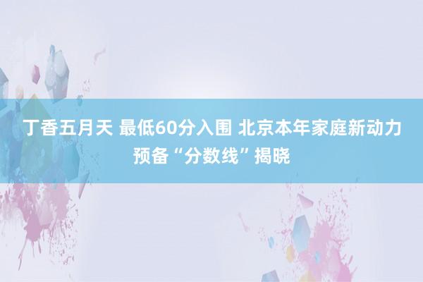 丁香五月天 最低60分入围 北京本年家庭新动力预备“分数线”揭晓