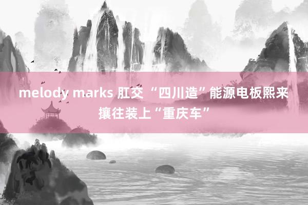 melody marks 肛交 “四川造”能源电板熙来攘往装上“重庆车”