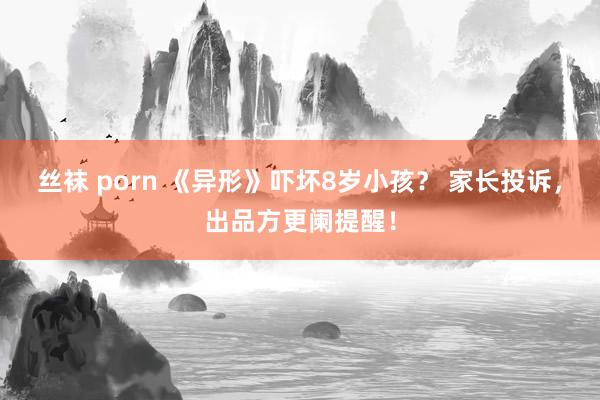 丝袜 porn 《异形》吓坏8岁小孩？ 家长投诉，出品方更阑提醒！