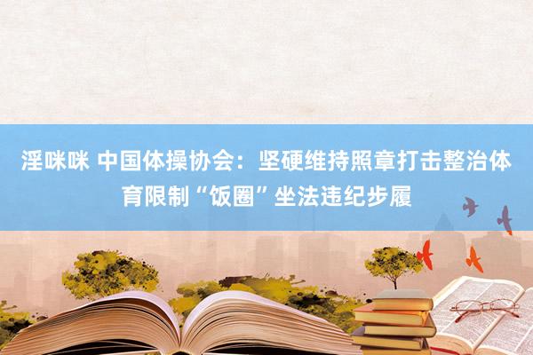 淫咪咪 中国体操协会：坚硬维持照章打击整治体育限制“饭圈”坐法违纪步履