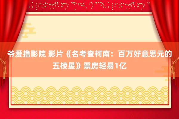 爷爱撸影院 影片《名考查柯南：百万好意思元的五棱星》票房轻易1亿