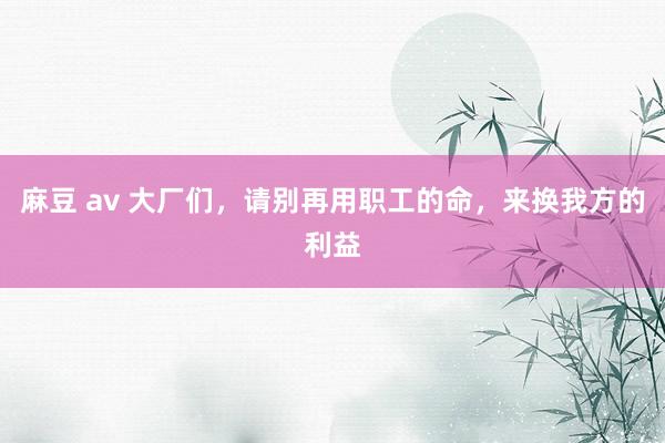麻豆 av 大厂们，请别再用职工的命，来换我方的利益