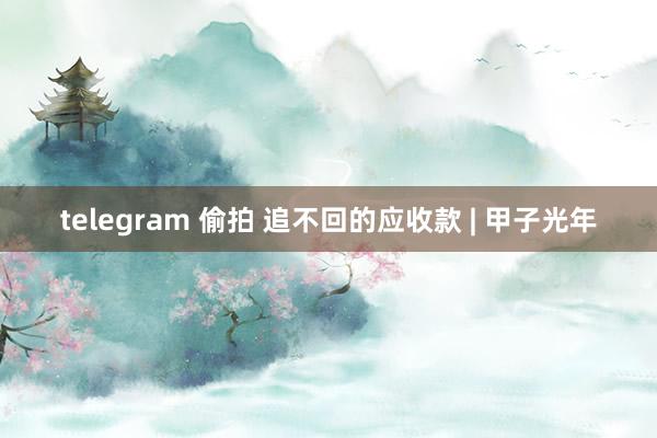 telegram 偷拍 追不回的应收款 | 甲子光年