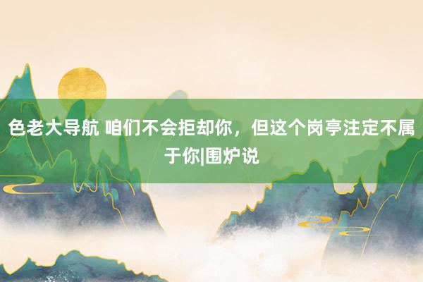 色老大导航 咱们不会拒却你，但这个岗亭注定不属于你|围炉说