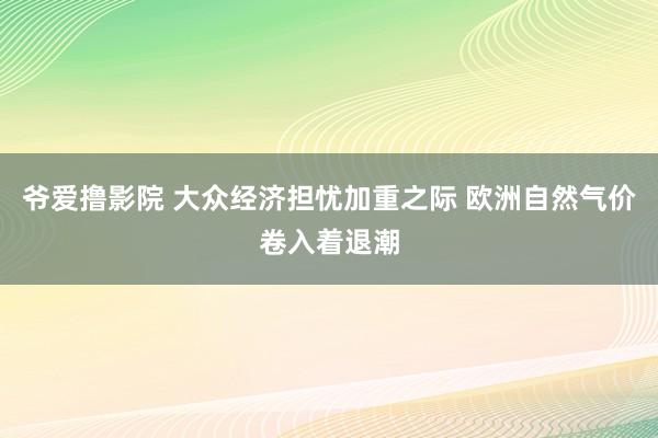 爷爱撸影院 大众经济担忧加重之际 欧洲自然气价卷入着退潮